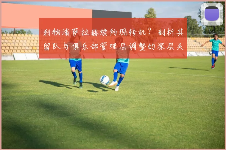利物浦萨拉赫续约现转机?剖析其留队与俱乐部管理层调整的深层关联