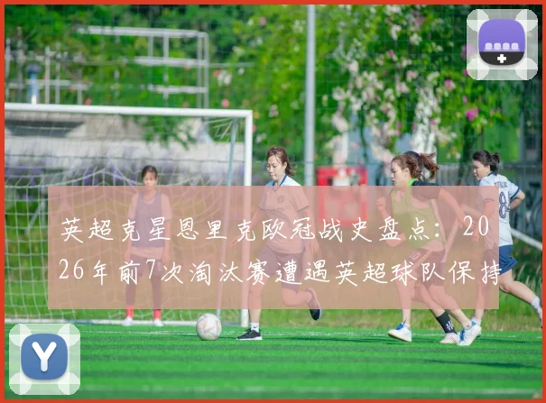 英超克星恩里克欧冠战史盘点：2026年前7次淘汰赛遭遇英超球队保持全胜晋级纪录
