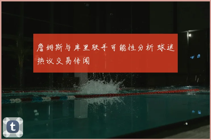 詹姆斯与库里联手可能性分析 球迷热议交易传闻