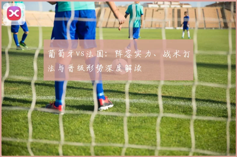 葡萄牙vs法国：阵容实力、战术打法与晋级形势深度解读