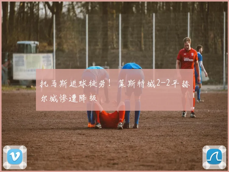 托马斯进球徒劳！莱斯特城2-2平赫尔城惨遭降级