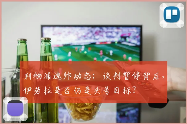 利物浦选帅动态：谈判暂停背后，伊劳拉是否仍是头号目标？