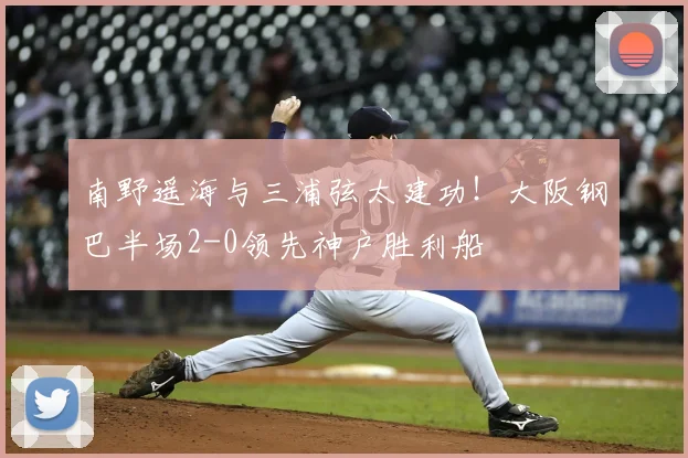 南野遥海与三浦弦太建功!大阪钢巴半场2-0领先神户胜利船