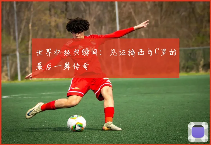 世界杯经典瞬间：见证梅西与C罗的最后一舞传奇
