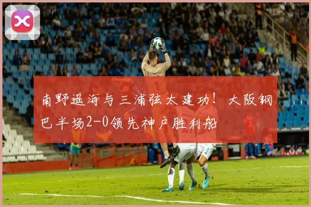 南野遥海与三浦弦太建功！大阪钢巴半场2-0领先神户胜利船