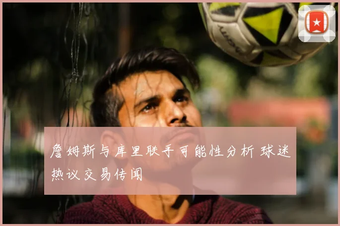 詹姆斯与库里联手可能性分析 球迷热议交易传闻