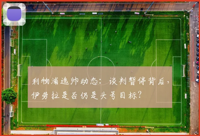 利物浦选帅动态：谈判暂停背后，伊劳拉是否仍是头号目标？