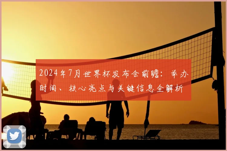 2024年7月世界杯发布会前瞻：举办时间、核心亮点与关键信息全解析