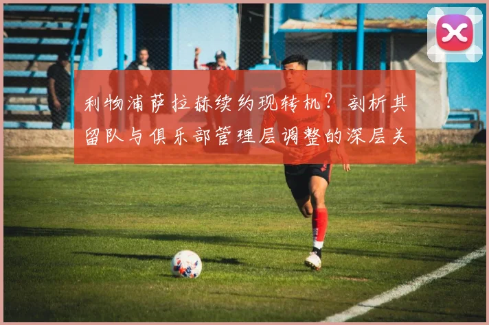 利物浦萨拉赫续约现转机？剖析其留队与俱乐部管理层调整的深层关联